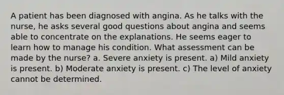 A patient has been diagnosed with angina. As he talks with the nurse, he asks several good questions about angina and seems able to concentrate on the explanations. He seems eager to learn how to manage his condition. What assessment can be made by the nurse? a. Severe anxiety is present. a) Mild anxiety is present. b) Moderate anxiety is present. c) The level of anxiety cannot be determined.