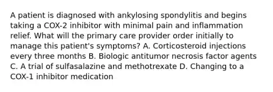 A patient is diagnosed with ankylosing spondylitis and begins taking a COX-2 inhibitor with minimal pain and inflammation relief. What will the primary care provider order initially to manage this patient's symptoms? A. Corticosteroid injections every three months B. Biologic antitumor necrosis factor agents C. A trial of sulfasalazine and methotrexate D. Changing to a COX-1 inhibitor medication