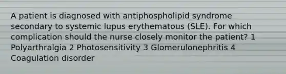 A patient is diagnosed with antiphospholipid syndrome secondary to systemic lupus erythematous (SLE). For which complication should the nurse closely monitor the patient? 1 Polyarthralgia 2 Photosensitivity 3 Glomerulonephritis 4 Coagulation disorder