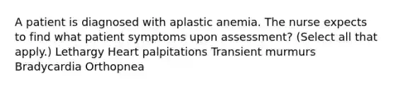 A patient is diagnosed with aplastic anemia. The nurse expects to find what patient symptoms upon assessment? (Select all that apply.) Lethargy Heart palpitations Transient murmurs Bradycardia Orthopnea