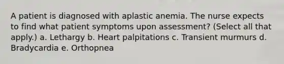 A patient is diagnosed with aplastic anemia. The nurse expects to find what patient symptoms upon assessment? (Select all that apply.) a. Lethargy b. Heart palpitations c. Transient murmurs d. Bradycardia e. Orthopnea