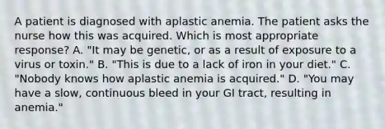 A patient is diagnosed with aplastic anemia. The patient asks the nurse how this was acquired. Which is most appropriate response? A. "It may be genetic, or as a result of exposure to a virus or toxin." B. "This is due to a lack of iron in your diet." C. "Nobody knows how aplastic anemia is acquired." D. "You may have a slow, continuous bleed in your GI tract, resulting in anemia."