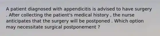 A patient diagnosed with appendicitis is advised to have surgery . After collecting the patient's medical history , the nurse anticipates that the surgery will be postponed . Which option may necessitate surgical postponement ?