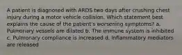 A patient is diagnosed with ARDS two days after crushing chest injury during a motor vehicle collision. Which statement best explains the cause of the patient's worsening symptoms? a. Pulmonary vessels are dilated b. The immune system is inhibited c. Pulmonary compliance is increased d. Inflammatory mediators are released