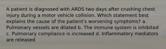 A patient is diagnosed with ARDS two days after crushing chest injury during a motor vehicle collision. Which statement best explains the cause of the patient's worsening symptoms? a. Pulmonary vessels are dilated b. The immune system is inhibited c. Pulmonary compliance is increased d. Inflammatory mediators are released