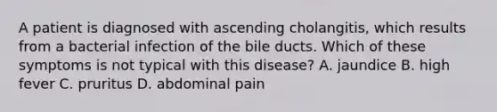 A patient is diagnosed with ascending cholangitis, which results from a bacterial infection of the bile ducts. Which of these symptoms is not typical with this disease? A. jaundice B. high fever C. pruritus D. abdominal pain