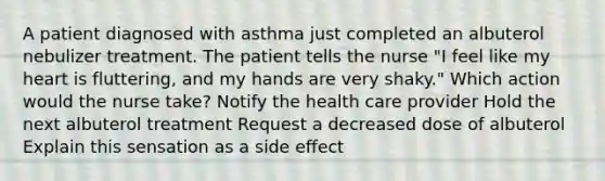 A patient diagnosed with asthma just completed an albuterol nebulizer treatment. The patient tells the nurse "I feel like my heart is fluttering, and my hands are very shaky." Which action would the nurse take? Notify the health care provider Hold the next albuterol treatment Request a decreased dose of albuterol Explain this sensation as a side effect