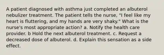 A patient diagnosed with asthma just completed an albuterol nebulizer treatment. The patient tells the nurse, "I feel like my heart is fluttering, and my hands are very shaky." What is the nurse's most appropriate action? a. Notify the health care provider. b Hold the next albuterol treatment. c. Request a decreased dose of albuterol. d. Explain this sensation as a side effect.