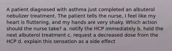 A patient diagnosed with asthma just completed an albuterol nebulizer treatment. The patient tells the nurse, I feel like my heart is fluttering, and my hands are very shaky. Which action should the nurse take? a. notify the HCP immediately b. hold the next albuterol treatment c. request a decreased dose from the HCP d. explain this sensation as a side effect