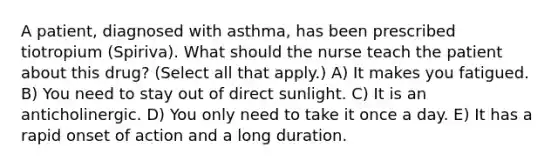 A patient, diagnosed with asthma, has been prescribed tiotropium (Spiriva). What should the nurse teach the patient about this drug? (Select all that apply.) A) It makes you fatigued. B) You need to stay out of direct sunlight. C) It is an anticholinergic. D) You only need to take it once a day. E) It has a rapid onset of action and a long duration.