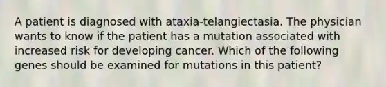 A patient is diagnosed with ataxia-telangiectasia. The physician wants to know if the patient has a mutation associated with increased risk for developing cancer. Which of the following genes should be examined for mutations in this patient?