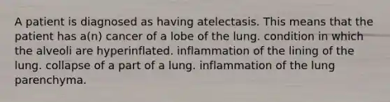 A patient is diagnosed as having atelectasis. This means that the patient has a(n) cancer of a lobe of the lung. condition in which the alveoli are hyperinflated. inflammation of the lining of the lung. collapse of a part of a lung. inflammation of the lung parenchyma.