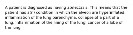 A patient is diagnosed as having atelectasis. This means that the patient has a(n) condition in which the alveoli are hyperinflated, inflammation of the lung parenchyma. collapse of a part of a lung. inflammation of the lining of the lung. cancer of a lobe of the lung