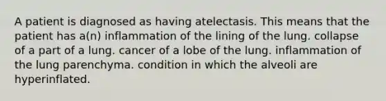 A patient is diagnosed as having atelectasis. This means that the patient has a(n) inflammation of the lining of the lung. collapse of a part of a lung. cancer of a lobe of the lung. inflammation of the lung parenchyma. condition in which the alveoli are hyperinflated.