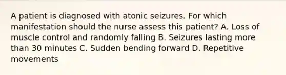 A patient is diagnosed with atonic seizures. For which manifestation should the nurse assess this patient? A. Loss of muscle control and randomly falling B. Seizures lasting more than 30 minutes C. Sudden bending forward D. Repetitive movements