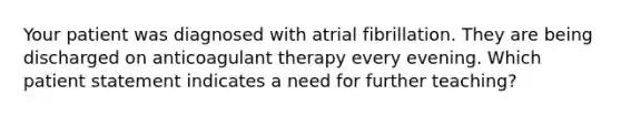 Your patient was diagnosed with atrial fibrillation. They are being discharged on anticoagulant therapy every evening. Which patient statement indicates a need for further teaching?