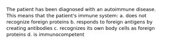 The patient has been diagnosed with an autoimmune disease. This means that the patient's immune system: a. does not recognize foreign proteins b. responds to foreign antigens by creating antibodies c. recognizes its own body cells as foreign proteins d. is immunocompetent