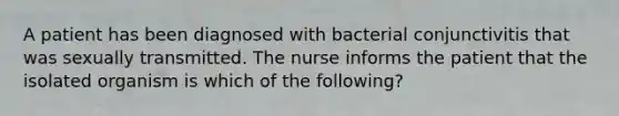 A patient has been diagnosed with bacterial conjunctivitis that was sexually transmitted. The nurse informs the patient that the isolated organism is which of the following?