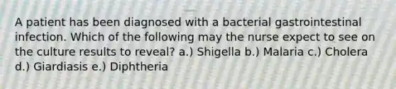 A patient has been diagnosed with a bacterial gastrointestinal infection. Which of the following may the nurse expect to see on the culture results to reveal? a.) Shigella b.) Malaria c.) Cholera d.) Giardiasis e.) Diphtheria