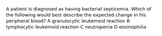 A patient is diagnosed as having bacterial septicemia. Which of the following would best describe the expected change in his peripheral blood? A granulocytic leukemoid reaction B lymphocytic leukemoid reaction C neutropenia D eosinophilia