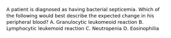 A patient is diagnosed as having bacterial septicemia. Which of the following would best describe the expected change in his peripheral blood? A. Granulocytic leukomeoid reaction B. Lymphocytic leukemoid reaction C. Neutropenia D. Eosinophilia