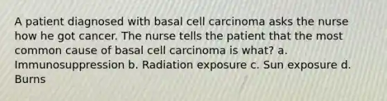 A patient diagnosed with basal cell carcinoma asks the nurse how he got cancer. The nurse tells the patient that the most common cause of basal cell carcinoma is what? a. Immunosuppression b. Radiation exposure c. Sun exposure d. Burns