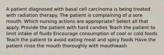 A patient diagnosed with basal cell carcinoma is being treated with radiation therapy. The patient is complaining of a sore mouth. Which nursing actions are appropriate? Select all that apply. Provide the patient with hard candies Teach the patient to limit intake of fluids Encourage consumption of cool or cold foods Teach the patient to avoid eating meat and spicy foods Have the patient rinse the mouth thoroughly with mouthwash