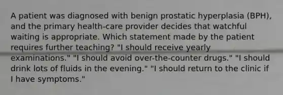 A patient was diagnosed with benign prostatic hyperplasia (BPH), and the primary health-care provider decides that watchful waiting is appropriate. Which statement made by the patient requires further teaching? "I should receive yearly examinations." "I should avoid over-the-counter drugs." "I should drink lots of fluids in the evening." "I should return to the clinic if I have symptoms."