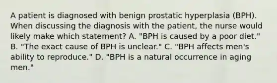 A patient is diagnosed with benign prostatic hyperplasia (BPH). When discussing the diagnosis with the patient, the nurse would likely make which statement? A. "BPH is caused by a poor diet." B. "The exact cause of BPH is unclear." C. "BPH affects men's ability to reproduce." D. "BPH is a natural occurrence in aging men."