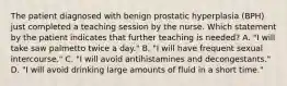 The patient diagnosed with benign prostatic hyperplasia (BPH) just completed a teaching session by the nurse. Which statement by the patient indicates that further teaching is needed? A. "I will take saw palmetto twice a day." B. "I will have frequent sexual intercourse." C. "I will avoid antihistamines and decongestants." D. "I will avoid drinking large amounts of fluid in a short time."