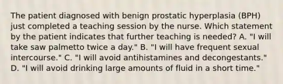 The patient diagnosed with benign prostatic hyperplasia (BPH) just completed a teaching session by the nurse. Which statement by the patient indicates that further teaching is needed? A. "I will take saw palmetto twice a day." B. "I will have frequent sexual intercourse." C. "I will avoid antihistamines and decongestants." D. "I will avoid drinking large amounts of fluid in a short time."