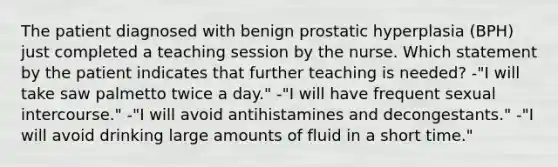 The patient diagnosed with benign prostatic hyperplasia (BPH) just completed a teaching session by the nurse. Which statement by the patient indicates that further teaching is needed? -"I will take saw palmetto twice a day." -"I will have frequent sexual intercourse." -"I will avoid antihistamines and decongestants." -"I will avoid drinking large amounts of fluid in a short time."