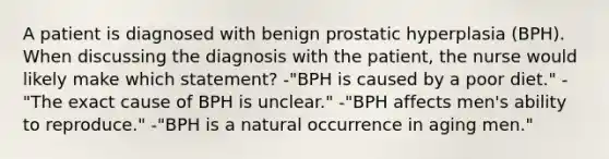 A patient is diagnosed with benign prostatic hyperplasia (BPH). When discussing the diagnosis with the patient, the nurse would likely make which statement? -"BPH is caused by a poor diet." -"The exact cause of BPH is unclear." -"BPH affects men's ability to reproduce." -"BPH is a natural occurrence in aging men."