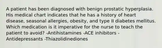 A patient has been diagnosed with benign prostatic hyperplasia. His medical chart indicates that he has a history of heart disease, seasonal allergies, obesity, and type II diabetes mellitus. Which medication is it imperative for the nurse to teach the patient to avoid? -Antihistamines -ACE inhibitors -Antidepressants -Thiazolidinediones