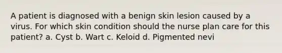 A patient is diagnosed with a benign skin lesion caused by a virus. For which skin condition should the nurse plan care for this patient? a. Cyst b. Wart c. Keloid d. Pigmented nevi