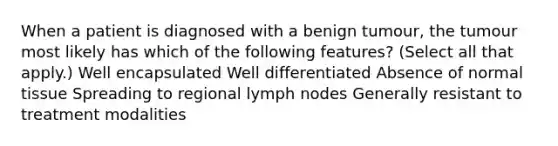 When a patient is diagnosed with a benign tumour, the tumour most likely has which of the following features? (Select all that apply.) Well encapsulated Well differentiated Absence of normal tissue Spreading to regional lymph nodes Generally resistant to treatment modalities