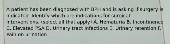 A patient has been diagnosed with BPH and is asking if surgery is indicated. Identify which are indications for surgical interventions. (select all that apply) A. Hematuria B. Incontinence C. Elevated PSA D. Urinary tract infections E. Urinary retention F. Pain on urination