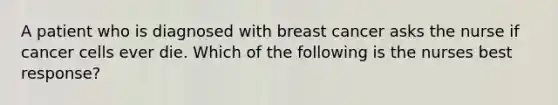 A patient who is diagnosed with breast cancer asks the nurse if cancer cells ever die. Which of the following is the nurses best response?