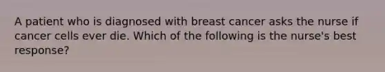 A patient who is diagnosed with breast cancer asks the nurse if cancer cells ever die. Which of the following is the nurse's best response?