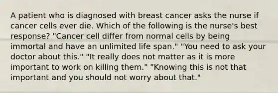 A patient who is diagnosed with breast cancer asks the nurse if cancer cells ever die. Which of the following is the nurse's best response? "Cancer cell differ from normal cells by being immortal and have an unlimited life span." "You need to ask your doctor about this." "It really does not matter as it is more important to work on killing them." "Knowing this is not that important and you should not worry about that."