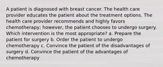 A patient is diagnosed with breast cancer. The health care provider educates the patient about the treatment options. The health care provider recommends and highly favors chemotherapy; however, the patient chooses to undergo surgery. Which intervention is the most appropriate? a. Prepare the patient for surgery b. Order the patient to undergo chemotherapy c. Convince the patient of the disadvantages of surgery d. Convince the patient of the advantages of chemotherapy