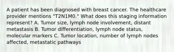 A patient has been diagnosed with breast cancer. The healthcare provider mentions "T2N1M0." What does this staging information represent? A. Tumor size, lymph node involvement, distant metastasis B. Tumor differentiation, lymph node status, molecular markers C. Tumor location, number of lymph nodes affected, metastatic pathways