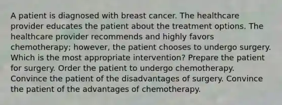 A patient is diagnosed with breast cancer. The healthcare provider educates the patient about the treatment options. The healthcare provider recommends and highly favors chemotherapy; however, the patient chooses to undergo surgery. Which is the most appropriate intervention? Prepare the patient for surgery. Order the patient to undergo chemotherapy. Convince the patient of the disadvantages of surgery. Convince the patient of the advantages of chemotherapy.