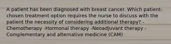 A patient has been diagnosed with breast cancer. Which patient-chosen treatment option requires the nurse to discuss with the patient the necessity of considering additional therapy? -Chemotherapy -Hormonal therapy -Neoadjuvant therapy -Complementary and alternative medicine (CAM)