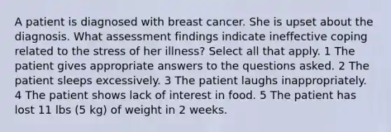 A patient is diagnosed with breast cancer. She is upset about the diagnosis. What assessment findings indicate ineffective coping related to the stress of her illness? Select all that apply. 1 The patient gives appropriate answers to the questions asked. 2 The patient sleeps excessively. 3 The patient laughs inappropriately. 4 The patient shows lack of interest in food. 5 The patient has lost 11 lbs (5 kg) of weight in 2 weeks.