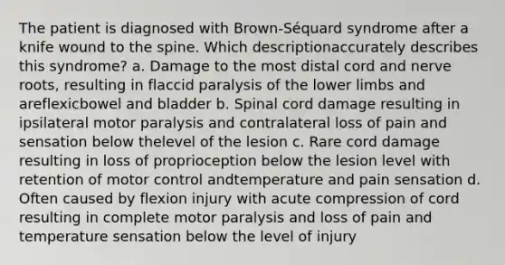 The patient is diagnosed with Brown-Séquard syndrome after a knife wound to the spine. Which descriptionaccurately describes this syndrome? a. Damage to the most distal cord and nerve roots, resulting in flaccid paralysis of the <a href='https://www.questionai.com/knowledge/kF4ILRdZqC-lower-limb' class='anchor-knowledge'>lower limb</a>s and areflexicbowel and bladder b. Spinal cord damage resulting in ipsilateral motor paralysis and contralateral loss of pain and sensation below thelevel of the lesion c. Rare cord damage resulting in loss of proprioception below the lesion level with retention of motor control andtemperature and pain sensation d. Often caused by flexion injury with acute compression of cord resulting in complete motor paralysis and loss of pain and temperature sensation below the level of injury