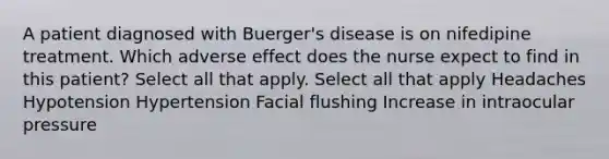 A patient diagnosed with Buerger's disease is on nifedipine treatment. Which adverse effect does the nurse expect to find in this patient? Select all that apply. Select all that apply Headaches Hypotension Hypertension Facial flushing Increase in intraocular pressure