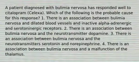 A patient diagnosed with bulimia nervosa has responded well to citalopram (Celexa). Which of the following is the probable cause for this response? 1. There is an association between bulimia nervosa and dilated blood vessels and inactive alpha-adrenergic and serotoninergic receptors. 2. There is an association between bulimia nervosa and the neurotransmitter dopamine. 3. There is an association between bulimia nervosa and the neurotransmitters serotonin and norepinephrine. 4. There is an association between bulimia nervosa and a malfunction of the thalamus.