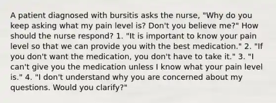 A patient diagnosed with bursitis asks the nurse, "Why do you keep asking what my pain level is? Don't you believe me?" How should the nurse respond? 1. "It is important to know your pain level so that we can provide you with the best medication." 2. "If you don't want the medication, you don't have to take it." 3. "I can't give you the medication unless I know what your pain level is." 4. "I don't understand why you are concerned about my questions. Would you clarify?"