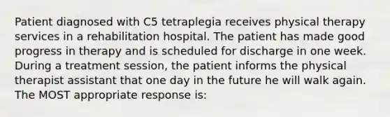 Patient diagnosed with C5 tetraplegia receives physical therapy services in a rehabilitation hospital. The patient has made good progress in therapy and is scheduled for discharge in one week. During a treatment session, the patient informs the physical therapist assistant that one day in the future he will walk again. The MOST appropriate response is: